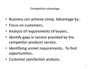 Business can achieve comp. Advantage by.. Focus on customers.. Analysis of requirements of buyers.. Identify gaps in service provided by the competitor product/ service.. Identifying unmet requirements.. To find opportunities.. Customer satisfaction analysis.. Competitive advantage..  