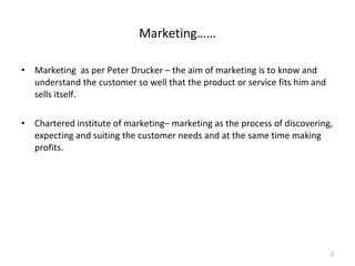 Marketing  as per Peter Drucker – the aim of marketing is to know and understand the customer so well that the product or service fits him and sells itself. Chartered institute of marketing– marketing as the process of discovering, expecting and suiting the customer needs and at the same time making profits. Marketing…… 