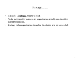 In Greek –  strategos  means to lead. To be successful in business an  organization should plan to utilize available resource. Strategy helps organization to realize its mission and be successful. Strategy………. 