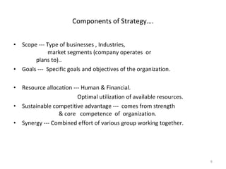 Scope --- Type of businesses , Industries,      market segments (company operates  or  plans to).. Goals ---  Specific goals and objectives of the organization. Resource allocation --- Human & Financial.   Optimal utilization of available resources. Sustainable competitive advantage ---  comes from strength  & core  competence  of  organization. Synergy --- Combined effort of various group working together. Components of Strategy…. 
