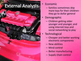 External AnalysisEconomicfamilies sometimes skip more toys for their children-they go to dollar generalDemographicChildren getting older younger and younger, and using internet toys and social networking to playTechnologicalCheaper and better working electronic componentsNew abilitiesMind controlBetter manufacturingSupply chain control