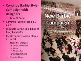 1Continue Barbie Style Campaign with designersBarbie PR PartiesContinue “Barbie I can Be…” dollsEliminate Barbie Mini B line of Bratz knockoffsCreate Barbie Flagship stores in the USBase off of ShanghaiUnique architectureEventsMerchandiseTravel DestinationsExclusive LinesNew Barbie Campaign