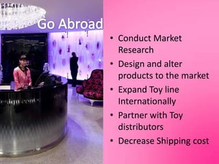 Go AbroadConduct Market ResearchDesign and alter products to the marketExpand Toy line InternationallyPartner with Toy distributorsDecrease Shipping cost