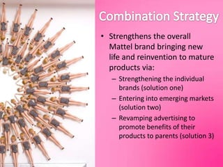 Combination StrategyStrengthens the overall Mattel brand bringing new life and reinvention to mature products via:Strengthening the individual brands (solution one)Entering into emerging markets (solution two) Revamping advertising to promote benefits of their products to parents (solution 3)
