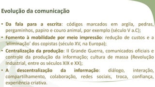 Evolução da comunicação
• Da fala para a escrita: códigos marcados em argila, pedras,
pergaminhos, papiro e couro animal, por exemplo (século V a.C);
• Fomento à mobilidade por meio impressão: redução de custos e a
‘eliminação’ dos copistas (século XV, na Europa);
• Centralização da produção: II Grande Guerra, comunicados oficiais e
controle da produção da informação; cultura de massa (Revolução
Industrial, entre os séculos XIX e XX);
• A descentralização da informação: diálogo, interação,
compartilhamento, colaboração, redes sociais, troca, confiança,
experiência criativa.
 