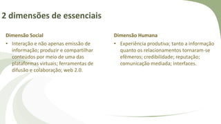 2 dimensões de essenciais
Dimensão Social
• Interação e não apenas emissão de
informação; produzir e compartilhar
conteúdos por meio de uma das
plataformas virtuais; ferramentas de
difusão e colaboração; web 2.0.
Dimensão Humana
• Experiência produtiva; tanto a informação
quanto os relacionamentos tornaram-se
efêmeros; credibilidade; reputação;
comunicação mediada; interfaces.
 