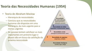 Teoria das Necessidades Humanas (1954)
• Teoria de Abraham Maslow
– Hierarquia de necessidades
– Concluiu que as necessidades
humanas são dispostas em uma
hierarquia, da mais urgente para a
menos urgentes
– As pessoas tentam satisfazer as mais
importantes em primeiro lugar e
depois vão em busca da satisfação da
próxima necessidade
 