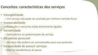 Conceitos: características dos serviços
• Intangibilidade
– Um serviço não pode ser avaliado por nenhum sentido físico
• Inseparabilidade
– Produção e consumo estão diretamente ligados
• Variabilidade
– Consistência na padronização do serviço
• Altamente perecível
– Serviços não podem ser armazenados para uso posterior
• Incapacidade de possuir serviços
– Não há transferência de posse
 