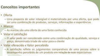 Conceitos importantes
• Oferta
– Uma proposta de valor intangível é materializada por uma oferta, que pode
ser uma combinação de produtos, serviços, informações e experiências
• Marcas
– As marcas são uma oferta de uma fonte conhecida
• Valor e satisfação
– O valor pode ser considerado como uma combinação de qualidade, serviço e
preço, denominada tríade do valor para o cliente
• Valor oferecido x Valor percebido
– A satisfação reflete os julgamentos comparativos de uma pessoa sobre o
desempenho percebido de um produto em relação às suas expectativas
 