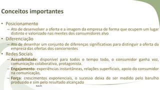 Conceitos importantes
• Posicionamento
– Ato de desenvolver a oferta e a imagem da empresa de forma que ocupem um lugar
distinto e valorizado nas mentes dos consumidores alvo
• Diferenciação
– Ato de desenhar um conjunto de diferenças significativas para distinguir a oferta da
empresa das ofertas dos concorrentes
• Redes Sociais
– Acessibilidade: disponível para todos o tempo todo, o consumidor ganha voz,
comunicação colaborativa, protagonista.
– Engajamento: experiências instantâneas, relações superficiais, apoio do consumidor
na comunicação,
– Força: crescimentos exponenciais, o sucesso deixa de ser medido pelo barulho
produzido e sim pelo resultado alcançado
Aula 01
 