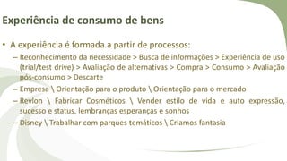 Experiência de consumo de bens
• A experiência é formada a partir de processos:
– Reconhecimento da necessidade > Busca de informações > Experiência de uso
(trial/test drive) > Avaliação de alternativas > Compra > Consumo > Avaliação
pós-consumo > Descarte
– Empresa  Orientação para o produto  Orientação para o mercado
– Revlon  Fabricar Cosméticos  Vender estilo de vida e auto expressão,
sucesso e status, lembranças esperanças e sonhos
– Disney  Trabalhar com parques temáticos  Criamos fantasia
 