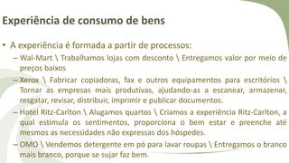 Experiência de consumo de bens
• A experiência é formada a partir de processos:
– Wal-Mart  Trabalhamos lojas com desconto  Entregamos valor por meio de
preços baixos
– Xerox  Fabricar copiadoras, fax e outros equipamentos para escritórios 
Tornar as empresas mais produtivas, ajudando-as a escanear, armazenar,
resgatar, revisar, distribuir, imprimir e publicar documentos.
– Hotel Ritz-Carlton  Alugamos quartos  Criamos a experiência Ritz-Carlton, a
qual estimula os sentimentos, proporciona o bem estar e preenche até
mesmos as necessidades não expressas dos hóspedes.
– OMO  Vendemos detergente em pó para lavar roupas  Entregamos o branco
mais branco, porque se sujar faz bem.
 