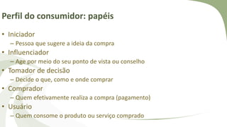 Perfil do consumidor: papéis
• Iniciador
– Pessoa que sugere a ideia da compra
• Influenciador
– Age por meio do seu ponto de vista ou conselho
• Tomador de decisão
– Decide o que, como e onde comprar
• Comprador
– Quem efetivamente realiza a compra (pagamento)
• Usuário
– Quem consome o produto ou serviço comprado
 