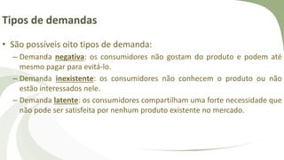 Tipos de demandas
• São possíveis oito tipos de demanda:
– Demanda negativa: os consumidores não gostam do produto e podem até
mesmo pagar para evitá-lo.
– Demanda inexistente: os consumidores não conhecem o produto ou não
estão interessados nele.
– Demanda latente: os consumidores compartilham uma forte necessidade que
não pode ser satisfeita por nenhum produto existente no mercado.
 