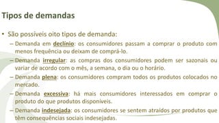 Tipos de demandas
• São possíveis oito tipos de demanda:
– Demanda em declínio: os consumidores passam a comprar o produto com
menos frequência ou deixam de comprá-lo.
– Demanda irregular: as compras dos consumidores podem ser sazonais ou
variar de acordo com o mês, a semana, o dia ou o horário.
– Demanda plena: os consumidores compram todos os produtos colocados no
mercado.
– Demanda excessiva: há mais consumidores interessados em comprar o
produto do que produtos disponíveis.
– Demanda indesejada: os consumidores se sentem atraídos por produtos que
têm consequências sociais indesejadas.
 