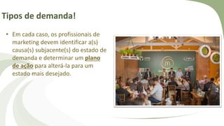 Tipos de demanda!
• Em cada caso, os profissionais de
marketing devem identificar a(s)
causa(s) subjacente(s) do estado de
demanda e determinar um plano
de ação para alterá-la para um
estado mais desejado.
 