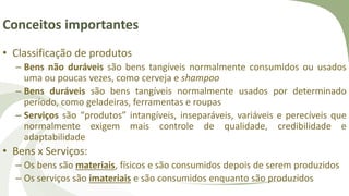 Conceitos importantes
• Classificação de produtos
– Bens não duráveis são bens tangíveis normalmente consumidos ou usados
uma ou poucas vezes, como cerveja e shampoo
– Bens duráveis são bens tangíveis normalmente usados por determinado
período, como geladeiras, ferramentas e roupas
– Serviços são “produtos” intangíveis, inseparáveis, variáveis e perecíveis que
normalmente exigem mais controle de qualidade, credibilidade e
adaptabilidade
• Bens x Serviços:
– Os bens são materiais, físicos e são consumidos depois de serem produzidos
– Os serviços são imateriais e são consumidos enquanto são produzidos
 