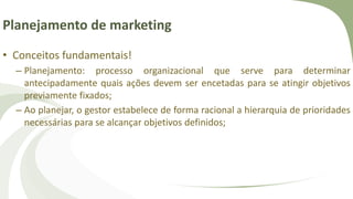 Planejamento de marketing
• Conceitos fundamentais!
– Planejamento: processo organizacional que serve para determinar
antecipadamente quais ações devem ser encetadas para se atingir objetivos
previamente fixados;
– Ao planejar, o gestor estabelece de forma racional a hierarquia de prioridades
necessárias para se alcançar objetivos definidos;
 