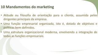 10 Mandamentos do marketing
• Atitude ou filosofia de orientação para o cliente, assumida pelos
dirigentes principais da empresa.
• Uma função empresarial organizada, isto é, dotada de objetivos e
políticas bem definidos.
• Uma estrutura organizacional moderna, envolvendo a integração de
todas as funções empresariais.
 