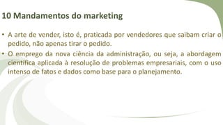 10 Mandamentos do marketing
• A arte de vender, isto é, praticada por vendedores que saibam criar o
pedido, não apenas tirar o pedido.
• O emprego da nova ciência da administração, ou seja, a abordagem
científica aplicada à resolução de problemas empresariais, com o uso
intenso de fatos e dados como base para o planejamento.
 