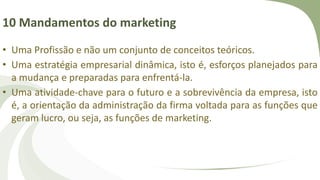 10 Mandamentos do marketing
• Uma Profissão e não um conjunto de conceitos teóricos.
• Uma estratégia empresarial dinâmica, isto é, esforços planejados para
a mudança e preparadas para enfrentá-la.
• Uma atividade-chave para o futuro e a sobrevivência da empresa, isto
é, a orientação da administração da firma voltada para as funções que
geram lucro, ou seja, as funções de marketing.
 