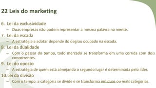 22 Leis do marketing
6. Lei da exclusividade
– Duas empresas não podem representar a mesma palavra na mente.
7. Lei da escada
– A estratégia a adotar depende do degrau ocupado na escada.
8. Lei da dualidade
– Com o passar do tempo, todo mercado se transforma em uma corrida com dois
concorrentes.
9. Lei do oposto
– A estratégia de quem está almejando o segundo lugar é determinada pelo líder.
10.Lei da divisão
– Com o tempo, a categoria se divide e se transforma em duas ou mais categorias.
 