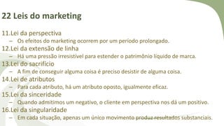 22 Leis do marketing
11.Lei da perspectiva
– Os efeitos do marketing ocorrem por um período prolongado.
12.Lei da extensão de linha
– Há uma pressão irresistível para estender o patrimônio líquido de marca.
13.Lei do sacrifício
– A fim de conseguir alguma coisa é preciso desistir de alguma coisa.
14.Lei de atributos
– Para cada atributo, há um atributo oposto, igualmente eficaz.
15.Lei da sinceridade
– Quando admitimos um negativo, o cliente em perspectiva nos dá um positivo.
16.Lei da singularidade
– Em cada situação, apenas um único movimento produz resultados substanciais.
 