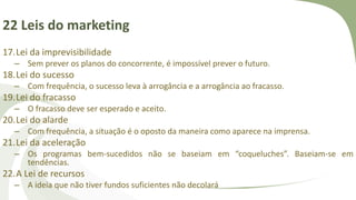 22 Leis do marketing
17.Lei da imprevisibilidade
– Sem prever os planos do concorrente, é impossível prever o futuro.
18.Lei do sucesso
– Com frequência, o sucesso leva à arrogância e a arrogância ao fracasso.
19.Lei do fracasso
– O fracasso deve ser esperado e aceito.
20.Lei do alarde
– Com frequência, a situação é o oposto da maneira como aparece na imprensa.
21.Lei da aceleração
– Os programas bem-sucedidos não se baseiam em “coqueluches”. Baseiam-se em
tendências.
22.A Lei de recursos
– A ideia que não tiver fundos suficientes não decolará
 