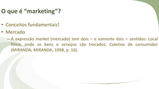 O que é “marketing”?
• Conceitos fundamentais!
• Mercado
– A expressão market (mercado) tem dois – e somente dois – sentidos: Local
físico, onde os bens e serviços são trocados; Coletivo de consumidor
(MIRANDA; MIRANDA, 1998, p. 16).
 