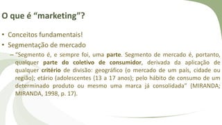 O que é “marketing”?
• Conceitos fundamentais!
• Segmentação de mercado
– “Segmento é, e sempre foi, uma parte. Segmento de mercado é, portanto,
qualquer parte do coletivo de consumidor, derivada da aplicação de
qualquer critério de divisão: geográfico (o mercado de um país, cidade ou
região); etário (adolescentes (13 a 17 anos); pelo hábito de consumo de um
determinado produto ou mesmo uma marca já consolidada” (MIRANDA;
MIRANDA, 1998, p. 17).
 