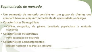 Segmentação de mercado
• Um segmento de mercado consiste em um grupo de clientes que
compartilham um conjunto semelhante de necessidades e desejos
• Características Demográficas
– Cenário etnográfico, de gênero, densidade populacional e realidade
econômica
• Características Psicográficas
– Perfil psicológico de influencia
• Características Comportamentais
– Reações históricas e padrões de consumo
 