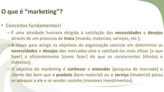 O que é “marketing”?
• Conceitos fundamentais!
– É uma atividade humana dirigida à satisfação das necessidades e desejos
através de um processo de troca [moeda, materiais, serviços, etc.];
– A chave para atingir os objetivos da organização consiste em determinar as
necessidades e desejos dos mercados-alvo e satisfazê-los mais eficaz [o que
fazer] e eficientemente [como fazer] do que os concorrentes [diretos e
indiretos];
– O objetivo do marketing é conhecer e entender [pesquisa de mercado] o
cliente tão bem que o produto (bem material) ou o serviço (imaterial) possa
se adequar a ele e se vender sozinho [menores investimentos];
 