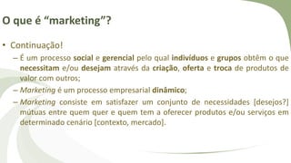 O que é “marketing”?
• Continuação!
– É um processo social e gerencial pelo qual indivíduos e grupos obtêm o que
necessitam e/ou desejam através da criação, oferta e troca de produtos de
valor com outros;
– Marketing é um processo empresarial dinâmico;
– Marketing consiste em satisfazer um conjunto de necessidades [desejos?]
mútuas entre quem quer e quem tem a oferecer produtos e/ou serviços em
determinado cenário [contexto, mercado].
 