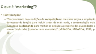 O que é “marketing”?
• Continuação!
– “O acirramento das condições de competição no mercado forçou a ampliação
do escopo da função para incluir, antes de mais nada, a contemplação mais
cuidadosa da demanda para melhor as decisões a respeito das quantidades a
serem produzidas (quando bens materiais)” (MIRANDA; MIRANDA, 1998, p.
19).
 