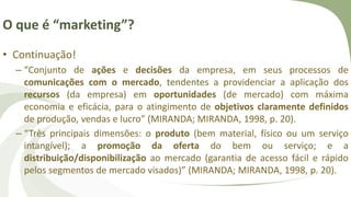 O que é “marketing”?
• Continuação!
– “Conjunto de ações e decisões da empresa, em seus processos de
comunicações com o mercado, tendentes a providenciar a aplicação dos
recursos (da empresa) em oportunidades (de mercado) com máxima
economia e eficácia, para o atingimento de objetivos claramente definidos
de produção, vendas e lucro” (MIRANDA; MIRANDA, 1998, p. 20).
– “Três principais dimensões: o produto (bem material, físico ou um serviço
intangível); a promoção da oferta do bem ou serviço; e a
distribuição/disponibilização ao mercado (garantia de acesso fácil e rápido
pelos segmentos de mercado visados)” (MIRANDA; MIRANDA, 1998, p. 20).
 