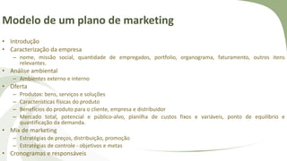 Modelo de um plano de marketing
• Introdução
• Caracterização da empresa
– nome, missão social, quantidade de empregados, portfolio, organograma, faturamento, outros itens
relevantes.
• Análise ambiental
– Ambientes externo e interno
• Oferta
– Produtos: bens, serviços e soluções
– Características físicas do produto
– Benefícios do produto para o cliente, empresa e distribuidor
– Mercado total, potencial e público-alvo, planilha de custos fixos e variáveis, ponto de equilíbrio e
quantificação da demanda.
• Mix de marketing
– Estratégias de preços, distribuição, promoção
– Estratégias de controle - objetivos e metas
• Cronogramas e responsáveis
 