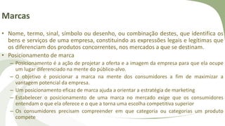 Marcas
• Nome, termo, sinal, símbolo ou desenho, ou combinação destes, que identifica os
bens e serviços de uma empresa, constituindo as expressões legais e legítimas que
os diferenciam dos produtos concorrentes, nos mercados a que se destinam.
• Posicionamento de marca
– Posicionamento é a ação de projetar a oferta e a imagem da empresa para que ela ocupe
um lugar diferenciado na mente do público-alvo.
– O objetivo é posicionar a marca na mente dos consumidores a fim de maximizar a
vantagem potencial da empresa.
– Um posicionamento eficaz de marca ajuda a orientar a estratégia de marketing
– Estabelecer o posicionamento de uma marca no mercado exige que os consumidores
entendam o que ela oferece e o que a torna uma escolha competitiva superior
– Os consumidores precisam compreender em que categoria ou categorias um produto
compete
 