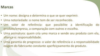 Marcas
• Um nome: designa e determina o que se quer exprimir.
• Uma notoriedade: o nome tem de ser reconhecido.
• Um valor de referência: que possibilite a identificação do
produto/empresa, a comparação com outros e escolha.
• Uma assinatura: quem cria uma marca e vende seu produto com ela,
afiança-o: responsabilidade.
• Uma garantia de progresso: o valor de referência e a responsabilidade
exigem do fabricante constante aperfeiçoamento do produto.
 