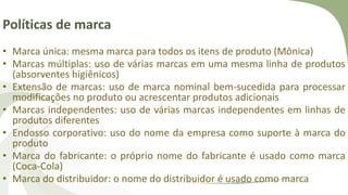 Políticas de marca
• Marca única: mesma marca para todos os itens de produto (Mônica)
• Marcas múltiplas: uso de várias marcas em uma mesma linha de produtos
(absorventes higiênicos)
• Extensão de marcas: uso de marca nominal bem-sucedida para processar
modificações no produto ou acrescentar produtos adicionais
• Marcas independentes: uso de várias marcas independentes em linhas de
produtos diferentes
• Endosso corporativo: uso do nome da empresa como suporte à marca do
produto
• Marca do fabricante: o próprio nome do fabricante é usado como marca
(Coca-Cola)
• Marca do distribuidor: o nome do distribuidor é usado como marca
 