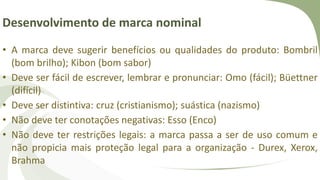 Desenvolvimento de marca nominal
• A marca deve sugerir benefícios ou qualidades do produto: Bombril
(bom brilho); Kibon (bom sabor)
• Deve ser fácil de escrever, lembrar e pronunciar: Omo (fácil); Büettner
(difícil)
• Deve ser distintiva: cruz (cristianismo); suástica (nazismo)
• Não deve ter conotações negativas: Esso (Enco)
• Não deve ter restrições legais: a marca passa a ser de uso comum e
não propicia mais proteção legal para a organização - Durex, Xerox,
Brahma
 