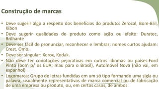Construção de marcas
• Deve sugerir algo a respeito dos benefícios do produto: Zerocal, Bom-Bril,
Kibon
• Deve sugerir qualidades do produto como ação ou efeito: Duratec,
Brilhante
• Deve ser fácil de pronunciar, reconhecer e lembrar; nomes curtos ajudam:
Crest. Omo.
• Deve ser singular: Xerox, Kodak.
• Não deve ter conotações pejorativas em outros idiomas ou países:Ford
Pinto (bom p/ os EUA; mau para o Brasil), Automóvel Nova (não vai, em
espanhol)
• Logomarca: Grupo de letras fundidas em um só tipo formando uma sigla ou
palavra, usualmente representativas de marca comercial ou de fabricação
de uma empresa ou produto, ou, em certos casos, de ambos.
 
