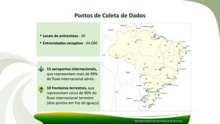 Pontos de Coleta de Dados
Secretaria Nacional de Políticas de Turismo
• Locais de entrevistas - 26
• Entrevistados receptivo - 44.080
15 aeroportos internacionais,
que representam mais de 99%
do fluxo internacional aéreo.
10 fronteiras terrestres, que
representam cerca de 90% do
fluxo internacional terrestre
(dois pontos em Foz do Iguaçu)
 