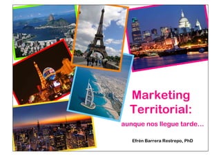 Marketing 
Territorial: 
aunque nos llegue tarde… 
Efrén Barrera Restrepo, PhD 
 