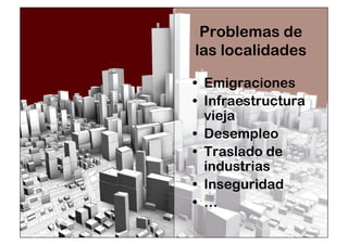 Problemas de 
las localidades 
• Emigraciones 
• Infraestructura 
vieja 
• Desempleo 
• Traslado de 
industrias 
• Inseguridad 
• … 
 