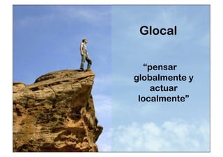 Glocal 
“pensar 
globalmente y 
actuar 
localmente” 
 