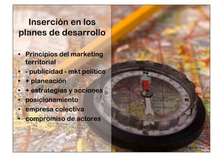 Inserción en los 
planes de desarrollo 
• Principios del marketing 
territorial 
• - publicidad - mkt político 
• + planeación 
• + estrategias y acciones 
• posicionamiento 
• empresa colectiva 
• compromiso de actores 
 