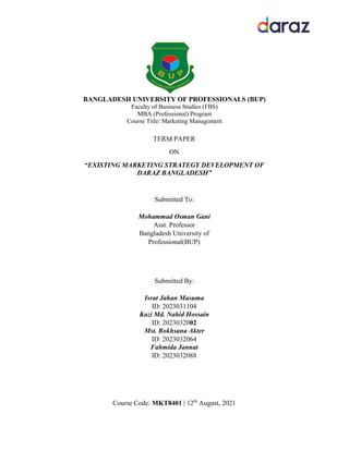 BANGLADESH UNIVERSITY OF PROFESSIONALS (BUP)
Faculty of Business Studies (FBS)
MBA (Professional) Program
Course Title: Marketing Management
TERM PAPER
ON
“EXISTING MARKETING STRATEGY DEVELOPMENT OF
DARAZ BANGLADESH”
Submitted To:
Mohammad Osman Gani
Asst. Professor
Bangladesh University of
Professional(BUP)
Submitted By:
Israt Jahan Masuma
ID: 2023031104
Kazi Md. Nahid Hossain
ID: 2023032002
Mst. Rokhsana Akter
ID: 2023032064
Fahmida Jannat
ID: 2023032088
Course Code: MKT8401 | 12th
August, 2021
 