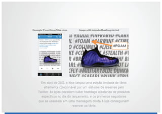Em abril de 2012, a Nike lançou uma edição limitada de tênis
altamente colecionável por um sistema de reservas pelo
Twitter. As lojas deveriam tuitar hashtags aleatórias de produtos
específicos no dia do lançamento, e os primeiros seguidores
que as usassem em uma mensagem direta à loja conseguiriam
reservar os tênis.
 