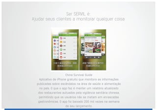 China Survival Guide
Aplicativo de iPhone gratuito que monitora as informações
publicadas sobre escândalos na área de saúde e alimentação
no país. O que o app faz é manter um relatório atualizado
dos restaurantes autuados pela vigilância sanitária chinesa,
permitindo que os usuários não se metam em enrascadas
gastronômicas. O app foi baixado 200 mil vezes na semana
de seu lançamento.
Ser SERVIL é:
Ajudar seus clientes a monitorar qualquer coisa
 