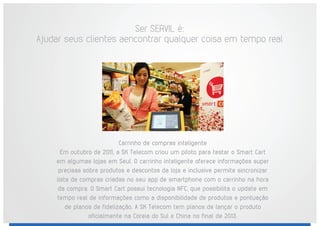 Ser SERVIL é:
Ajudar seus clientes aencontrar qualquer coisa em tempo real
Carrinho de compras inteligente
Em outubro de 2011, a SK Telecom criou um piloto para testar o Smart Cart
em algumas lojas em Seul. O carrinho inteligente oferece informações super
precisas sobre produtos e descontos da loja e inclusive permite sincronizar
lista de compras criadas no seu app de smartphone com o carrinho na hora
da compra. O Smart Cart possui tecnologia NFC, que possibilita o update em
tempo real de informações como a disponibilidade de produtos e pontuação
de planos de fidelização. A SK Telecom tem planos de lançar o produto
oficialmente na Coreia do Sul e China no final de 2013.
 